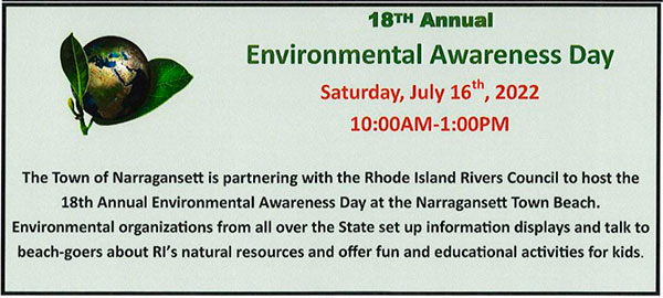 18th Annual Environmental Awareness Day Saturday Jule 16, 2022 10am to 1pm. The Town of Narragansett is partnering with the Rhode Island Rivers Council to host the18th Annual Environmental Awareness Day at the Narragansett Town Beach. Environmental organizations from all over the State set up information displays and talk to beach-goers about RI's natural resources and offer fun and educational activities for kids. 